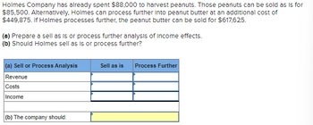 Holmes Company has already spent $88,000 to harvest peanuts. Those peanuts can be sold as is for
$85,500. Alternatively, Holmes can process further into peanut butter at an additional cost of
$449,875. If Holmes processes further, the peanut butter can be sold for $617,625.
(a) Prepare a sell as is or process further analysis of income effects.
(b) Should Holmes sell as is or process further?
(a) Sell or Process Analysis
Revenue
Costs
Income
(b) The company should:
Sell as is
Process Further