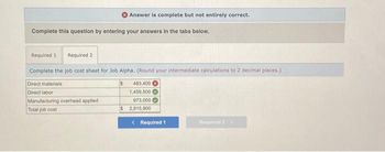 Answer is complete but not entirely correct.
Complete this question by entering your answers in the tabs below.
Required 11 Required 2
Complete the job cost sheet for Job Alpha. (Round your intermediate calculations to 2 decimal places.)
$
483,400
1,459,500
973,000
$ 2,915,900
Direct materials
Direct labor
Manufacturing overhead applied
Total job cost
< Required 1
Required 2 >