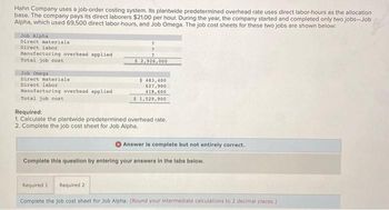 Hahn Company uses a job-order costing system. Its plantwide predetermined overhead rate uses direct labor-hours as the allocation
base. The company pays its direct laborers $21.00 per hour. During the year, the company started and completed only two jobs-Job
Alpha, which used 69,500 direct labor-hours, and Job Omega. The job cost sheets for these two jobs are shown below:
Job Alpha
Direct materials
Direct labor
Manufacturing overhead applied
Total job cost
Job Omega
Direct materials
Direct labor
Manufacturing overhead applied
Total job cost
?
2
?
$ 2,926,000
$ 483,400
627,900
418,600
$ 1,529,900
Required:
1. Calculate the plantwide predetermined overhead rate.
2. Complete the job cost sheet for Job Alpha.
Required 2
Answer is complete but not entirely correct.
Complete this question by entering your answers in the tabs below.
Required 1
Complete the job cost sheet for Job Alpha. (Round your intermediate calculations to 2 decimal places:)