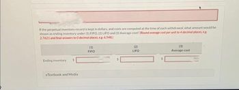 If the perpetual inventory record is kept in dollars, and costs are computed at the time of each withdrawal, what amount would be
shown as ending inventory under (1) FIFO, (2) LIFO and (3) Average-cost? (Round average cost per unit to 4 decimal places, eg.
2.7621 and final answers to 0 decimal places, e.g. 6,548.)
Ending inventory
eTextbook and Media
(1)
FIFO
(2)
LIFO
(3)
Average-cost