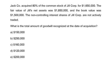 Jack Co. acquired 80% of the common stock of Jill Corp. for $1,650,000. The
fair value of Jill's net assets was $1,850,000, and the book value was
$1,500,000. The non-controlling interest shares of Jill Corp. are not actively
traded.
What is the total amount of goodwill recognized at the date of acquisition?
a) $150,000
b) $250,000
c) $160,000
d) $120,000
e) $200,000