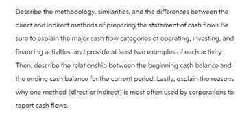 Describe the methodology, similarities, and the differences between the
direct and indirect methods of preparing the statement of cash flows Be
sure to explain the major cash flow categories of operating, investing, and
financing activities, and provide at least two examples of each activity.
Then, describe the relationship between the beginning cash balance and
the ending cash balance for the current period. Lastly, explain the reasons
why one method (direct or indirect) is most often used by corporations to
report cash flows.