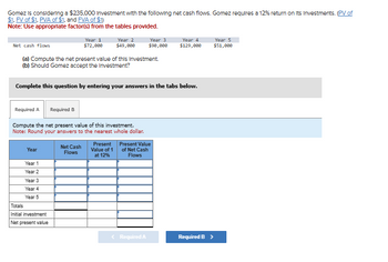 Gomez is considering a $235,000 Investment with the following net cash flows. Gomez requires a 12% return on its Investments. (PV of
$1, FV of $1. PVA of $1, and FVA of $1)
Note: Use appropriate factor(s) from the tables provided.
Net cash flows
Year 1
$72,000
Year 2
$49,000
Year 3
Year 4
$90,000
$129,000
Year 5
$51,000
(a) Compute the net present value of this Investment.
(b) Should Gomez accept the Investment?
Complete this question by entering your answers in the tabs below.
Required A
Required B
Compute the net present value of this investment.
Note: Round your answers to the nearest whole dollar.
Net Cash
Year
Flows
Present
Value of 1
at 12%
Present Value
of Net Cash
Flows
Year 1
Year 2
Year 3
Year 4
Year 5
Totals
Initial investment
Net present value
< Required A
Required B >