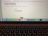 A chemist needs to know the mass of a sample of MgCl, to 2 significant digits. He puts the sample on a digital scale. This is what the scale shows:
0 90
306g
If this measurement is precise enough for the chemist, round it to 2 significant digits.
Calendar
13
MacBook Air
80
888
DII
esc
F3
F4
FB
F9
2#
$
&
2
3
4
6
7
9
Q
W
E
R
T
Y
P
A
S
D
F
G
H J
* 00
