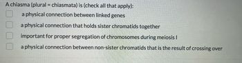 A chiasma (plural = chiasmata) is (check all that apply):
a physical connection between linked genes
a physical connection that holds sister chromatids together
important for proper segregation of chromosomes during meiosis I
a physical connection between non-sister chromatids that is the result of crossing over