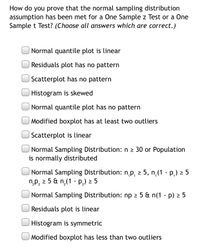 How do you prove that the normal sampling distribution
assumption has been met for a One Sample z Test or a One
Sample t Test? (Choose all answers which are correct.)
Normal quantile plot is linear
Residuals plot has no pattern
Scatterplot has no pattern
Histogram is skewed
Normal quantile plot has no pattern
Modified boxplot has at least two outliers
Scatterplot is linear
Normal Sampling Distribution: n 2 30 or Population
is normally distributed
Normal Sampling Distribution: n,p, 2 5, n,(1 - p,) 2 5
n,p, 2 5 & n,(1 - P,) 2 5
2P 2
Normal Sampling Distribution: np 2 5 & n(1 - p) > 5
Residuals plot is linear
Histogram is symmetric
Modified boxplot has less than two outliers
