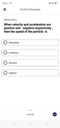 8:24 l ?
O 87
01:29:47 Remaining
Multiple Choice
When velocity and acceleration are
positive and negative respectively,
then the speed of the particle is
decreasing
increasing
constant
O negative
1 of 12
