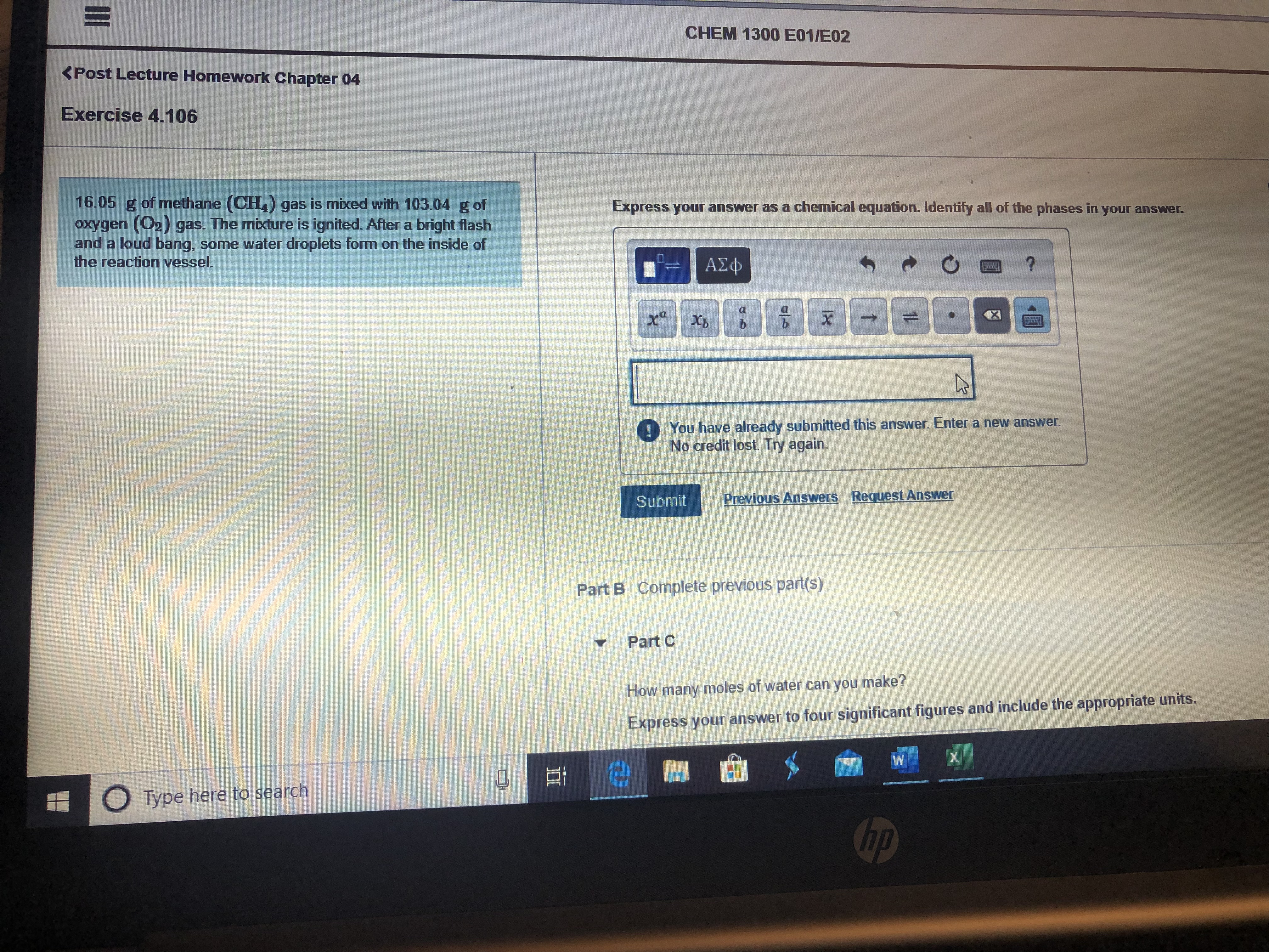 CHEM 1300 E01/E02
<Post Lecture Homework Chapter 04
Exercise 4.106
16.05 g of methane (CH,) gas is mixed with 103.04 g of
oxygen (O2) gas. The mixture is ignited. After a bright flash
and a loud bang, some water droplets form on the inside of
the reaction vessel.
Express your answer as a chemical equation. Identify all of the phases in your answer.
ΑΣφ
x Xp
b.
You have already submitted this answer. Enter a new answer.
No credit lost. Try again.
Submit
Previous Answers Request Answer
Part B Complete previous part(s)
Part C
How y moles of water can you make?
many
Express your answer to four significant figures and include the appropriate units.
O Type here to search
hp
