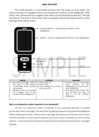 MEAL SELECTOR
The meal selector is a hand-held scanner that will make our lives easier. The
device through its available buttons can browse the contents of the refrigerator. After
which, the scanner will then suggest what meal can be prepared for the day. Through
this device, the time to think what meal to prepare will be eliminated and the food
spoilage date will be noted.
Scanner/Sensor – will read the contents of the
refrigerator
Screen - where to display the contents of the refrigerator
MPLE
SCAN
Scan button - press to view the items available inside the
refrigerator
On/Off
Settings button – where color/view adjustments may be made
Lexical
Syntactic
Semantic
Rounded rectangle button 1) Press Power on
are used to make fingers 2) Press SCAN.
comfortable when buttons 3) Once satisfied or no more to
are pressed
Big-sized screen is provided
for a bigger view of the
contents of the refrigerator
• Memory card is not provided
since
contents
of
the
refrigerator vary from time-to-
time. (INTERNAL)
• By looking at the screen, the
user will have the idea of
what is to be cooked.
scan, press OFF.
(EXTERNAL)
Why is my interactive system important in our household?
For me, my interactive system is important in our household because it provides
practicality in terms of budget, time and effort. Budget because the food inside the refrigerator
will be maximized and also, it will not lead to spoilage. Time because as they say, Time is Gold.
The time and effort on what meal to prepare is an issue in every household. So, with the Meal
Selector, a more productive individual is expected and household resources will be managed
properly.
