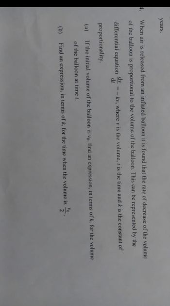 years.
4. When air is released from an inflated balloon it is found that the rate of decrease of the volume
of the balloon is proportional to the volume of the balloon. This can be represented by the
differential equation
dy
dt
kv, where v is the volume, t is the time and k is the constant of
proportionality.
(a) If the initial volume of the balloon is vo, find an expression, in terms of k, for the volume
of the balloon at time 1.
Vo
(b) Find an expression, in terms of k, for the time when the volume is
2