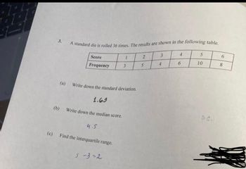 (c)
3.
A standard die is rolled 36 times. The results are shown in the following table.
4
5
6
3
Score
1
2
Frequency
3
(a)
Write down the standard deviation.
1.63
Write down the median score.
4.5
Find the interquartile range.
5-3-2
(b)
5
4
6
10
52.
8