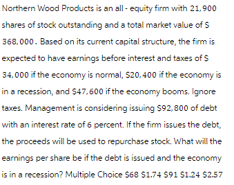 Northern Wood Products is an all-equity firm with 21,900
shares of stock outstanding and a total market value of $
368,000. Based on its current capital structure, the firm is
expected to have earnings before interest and taxes of $
34,000 if the economy is normal, $20,400 if the economy is
in a recession, and $47,600 if the economy booms. Ignore
taxes. Management is considering issuing $92,800 of debt
with an interest rate of 6 percent. If the firm issues the debt,
the proceeds will be used to repurchase stock. What will the
earnings per share be if the debt is issued and the economy
is in a recession? Multiple Choice $68 $1.74 $91 $1.24 $2.57