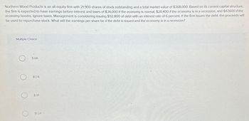 Northern Wood Products is an all-equity firm with 21,900 shares of stock outstanding and a total market value of $368,000. Based on its current capital structure,
the firm is expected to have earnings before interest and taxes of $34,000 if the economy is normal, $20,400 if the economy is in a recession, and $47,600 if the
economy booms. Ignore taxes. Management is considering issuing $92,800 of debt with an interest rate of 6 percent. If the firm issues the debt, the proceeds will
be used to repurchase stock. What will the earnings per share be if the debt is issued and the economy is in a recession?
Multiple Choice
$.68
$1.74
$.91
$1.24