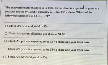 The expected return on Stock A is 14%. Its dividend is expected to grow at a
constant rate of 8%, and it currently sells for $50 a share. Which of the
following statements is CORRECT?
O Stock A's dividend yield is 8%.
O Stock A's current dividend per share is $4.00.
O Stock A's price is expected to be $57 a share one year from now.
O Stock A's price is expected to be $54 a share one year from now.
O Stock A's dividend yield is 7%.