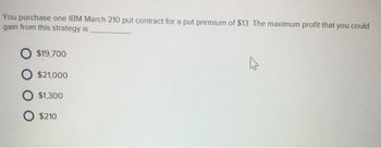 You purchase one IBM March 210 put contract for a put premium of $13. The maximum profit that you could
gain from this strategy is
O $19,700
$21,000
O $1,300
O $210