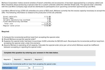 Mohave Corporation makes several varieties of beach umbrellas and accessories. It has been approached by a company called Lost
Mine Industries about producing a special order for a custom umbrella called the Ultimate Shade (US). The special-order umbrellas
with the Lost Mine Company logo would be distributed to participants at an upcoming convention sponsored by Lost Mine.
Lost Mine offered to buy 2,700 US umbrellas at a price of $25 each. Mohave currently has the excess capacity necessary to accept the
offer. The following information is related to the production of the US umbrella:
Direct materials
Direct labor
Variable manufacturing overhead
Fixed manufacturing overhead
Total cost
Regular sales price
Required:
1. Compute the incremental profit (or loss) from accepting the special order.
2. Should Mohave accept the special order?
3. Suppose the special order had been to purchase 3,200 umbrellas for $23.00 each. Recompute the incremental profit (or loss) from
accepting the special order under this scenario.
4. Assume Mohave is operating at full capacity. Calculate the special-order price per unit at which Mohave would be indifferent
between accepting or rejecting the special order.
Complete this question by entering your answers in the tabs below.
Required 1 Required 2
Required 3
$ 11.00
6.00
7.00
2.50
$26.50
$ 33.00
Required 4
by
Compute the incremental profit (or loss) from accepting the special order.
Profit (or Loss)