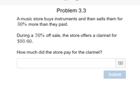 Problem 3.3
A music store buys instruments and then sells them for
30% more than they paid.
During a 20% off sale, the store offers a clarinet for
$93.60.
How much did the store pay for the clarinet?
Submit
