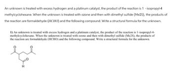 An unknown is treated with excess hydrogen and a platinum catalyst, the product of the reaction is 1 -isopropyl-4
methylcyclohexane. When the unknown is treated with ozone and then with dimethyl sulfide (Me2S), the products of
the reaction are formaldehyde (HCHO) and the following compound. Write a structural formula for the unknown.
1) An unknown is treated with excess hydrogen and a platinum catalyst, the product of the reaction is 1-isopropyl-4-
methylcyclohexane. When the unknown is treated with ozone and then with dimethyl sulfide (Me2S), the products of
the reaction are formaldehyde (HCHO) and the following compound. Write a structural formula for the unknown.
H