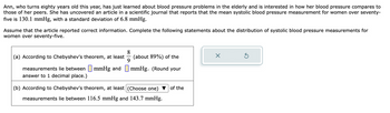Ann, who turns eighty years old this year, has just learned about blood pressure problems in the elderly and is interested in how her blood pressure compares to those of her peers. She has uncovered an article in a scientific journal that reports that the mean systolic blood pressure measurement for women over seventy-five is 130.1 mmHg, with a standard deviation of 6.8 mmHg.

Assume that the article reported correct information. Complete the following statements about the distribution of systolic blood pressure measurements for women over seventy-five.

(a) According to Chebyshev's theorem, at least \( \frac{8}{9} \) (about 89%) of the measurements lie between ⬜ mmHg and ⬜ mmHg. (Round your answer to 1 decimal place.)

(b) According to Chebyshev's theorem, at least (Choose one) ▼ of the measurements lie between 116.5 mmHg and 143.7 mmHg.

There is a box with options to fill in and buttons to reset or confirm selections next to the questions.
