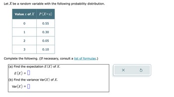 Let \( X \) be a random variable with the following probability distribution.

\[
\begin{array}{|c|c|}
\hline
\text{Value } x \text{ of } X & P(X = x) \\
\hline
0 & 0.55 \\
1 & 0.30 \\
2 & 0.05 \\
3 & 0.10 \\
\hline
\end{array}
\]

Complete the following. (If necessary, consult a list of formulas.)

(a) Find the expectation \( E(X) \) of \( X \).

\[
E(X) = \Box
\]

(b) Find the variance \( \text{Var}(X) \) of \( X \).

\[
\text{Var}(X) = \Box
\]