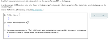 Empirical research on stock market data indicates that over the course of a year, 60% of stocks go up.
A random sample of 600 stocks is going to be chosen at the beginning of next year. Let p be the proportion of the stocks in the sample that go up over the
course of a year.
Answer the following. (If necessary, consult a list of formulas.)
(a) Find the mean of p.
0
(b) Find the standard deviation of p.
0
(c) Compute an approximation for P(p>0.64), which is the probability that more than 64% of the stocks in the sample
go up over the course of the year. Round your answer to four decimal places.
X
5