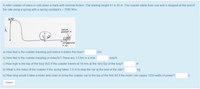 A roller coaster of mass m rolls down a track with minimal friction. The starting height h1 is 55 m. The coaster starts from rest and is stopped at the end of
the ride using a spring with a spring constant k = 7500 N/m.
SpriNG
ONSTANT, K
COMpRessioN
is a
a) How fast is the coaster traveling just before it enters the loop?
m/s
b) How fast is the coaster traveling in miles/hr? There are 1.6 km in a mile.
mile/h
c) How high is the top of the loop (h2) if the coaster travels at
m/s at the very top of the loop?
d) What is the mass of the coaster if the spring takes 3.5 m to stop the car at the end of the ride?
kg
e) How long would it take a motor and chain to bring the coaster car to the top of the first hill if the motor can supply 1250 watts of power?
Check
