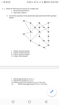 0.0K/s "0.ll O33% 8:09 PM
...
4. a. Define the following Terms giving one example each:
i. Partial Ordering Relations
ii. Equivalence relations
b. Answer these questions for the partial order represented by the following Hasse
diagram.
e
a
u
d
i
S
m
k
r
р
i. Find the maximal elements.
ii. Find the minimal elements.
iii. Is there a greatest element?
iv. Is there a least element?
v. Find all upper bounds of {m, k, s}.
vi. Find all lower bounds of {c, d, t}.
vii. Find the greatest lower bound of {u, k, m} if it exists.
viii.
Find the least upper bound of {b, k, t} if it exists.
