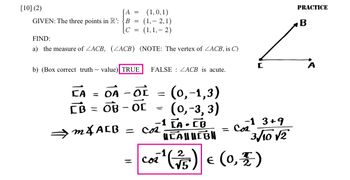 [10] (2)
A =
GIVEN: The three points in R³: B =
C =
FIND:
a) the measure of ZACB, (ZACB) (NOTE: The vertex of ZACB, is C)
b) (Box correct truth value) TRUE
(1,0,1)
(1,2,1)
(1,1,-2)
CA
OA - OL
-
CB = OB
OB- OC
=
=
FALSE ZACB is acute.
=
=
m&ALB = cos
-1 [A.CO
(0,-1,3)
(0,-3, 3)
Cor
-1 3+9
Cos
3/10 √2
=
HEALHEBH
B
Ľ
C
1¹ (²/5) € (0,7)
PRACTICE
A