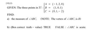 [10] (2)
GIVEN: The three points in R³: B
C
A = (-1,2,0)
(1,0,1)
(0,1,-2)
=
-
=
FIND:
a) the measure of ZABC, (NOTE: The vertex of ZABC, is B)
b) (Box correct truth value) TRUE FALSE ZABC is acute.