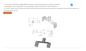 11.24 A swivel C bracket shown in Figure P11-24 is mounted to a ceiling of a building and has a speaker (not shown) of
30 lbf hanging from each mounting hole. The mounting bracket is made of A 36 steel with a modulus of elasticity of
29 x 106 psi, Poisson's ratio of 0.29, and yield strength of 36,000 psi. Determine the maximum von Mises stress and deflection in the bracket. (This problem is by
Tyler Austin and Kyle Jones.)
Figure P11-24.
1.00-
$1.50
-10,00-
(A)
2.00
+
2.00
25 TYP
-R.20 TYP
T
2.50
1
R.10-
0.50
50
1.00
+
0
►