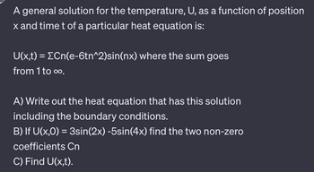 A general solution for the temperature, U, as a function of position x and time t of a particular heat equation is:

\[ U(x,t) = \sum_{n=1}^{\infty} C_n e^{-6tn^2} \sin(nx) \]

**A)** Write out the heat equation that has this solution, including the boundary conditions.

**B)** If \( U(x,0) = 3\sin(2x) - 5\sin(4x) \), find the two non-zero coefficients \( C_n \).

**C)** Find \( U(x,t) \).