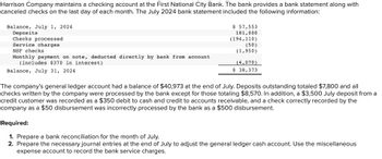 Harrison Company maintains a checking account at the First National City Bank. The bank provides a bank statement along with
canceled checks on the last day of each month. The July 2024 bank statement included the following information:
Balance, July 1, 2024
Deposits
Checks processed
Service charges
NSF checks
Monthly payment on note, deducted directly by bank from account
(includes $370 in interest)
Balance, July 31, 2024
$ 57,553
181,000
(194,110)
(50)
(1,950)
(4,070)
$ 38,373
The company's general ledger account had a balance of $40,973 at the end of July. Deposits outstanding totaled $7,800 and all
checks written by the company were processed by the bank except for those totaling $8,570. In addition, a $3,500 July deposit from a
credit customer was recorded as a $350 debit to cash and credit to accounts receivable, and a check correctly recorded by the
company as a $50 disbursement was incorrectly processed by the bank as a $500 disbursement.
Required:
1. Prepare a bank reconciliation for the month of July.
2. Prepare the necessary journal entries at the end of July to adjust the general ledger cash account. Use the miscellaneous
expense account to record the bank service charges.