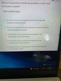 Why is it important to limit the quantity of cells used
to prepare a smear?
Mark all that apply:
O So that cells are not clumped and don't entrap stain
creating erroneus results
So that no contaminants are introduced onto the slide by
being entrapped in clumps
OSo that the cells are spread out enough that cell
morphology can be discerned
OSo that the cells are spread out enough that the
arrangement can be observed
O So that there are small groups of cells clumped together
to make them visible
Microsoft Bing
11:31 AM
87°F Sunny
9/14/2021
