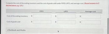 Compute the cost of the ending inventory and the cost of goods sold under FIFO, LIFO, and average-cost. (Round answers to 0
decimal places, e.g. 125.)
Cost of the ending inventory
Cost of goods sold
eTextbook and Media
$
FIFO
$
LIFO
$
$
Average-cost