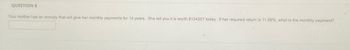 QUESTION 8
Your mother has an annuity that will give her monthly payments for 14 years. She tell you it is worth $124357 today. If her required return is 11.56%, what is the monthly payment?