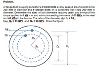 Problem.
A flanged bolt coupling consist of a 9 steel bolts evenly spaced around a bolt circle
300 mm in diameter and 6 bronze bolts on a concentric bolt circle 200 mm in
diameter. Determine the sizes of bolt diameters required (steel and bronze) if the
torque applied is 6 kN – m and without exceeding the stress of 60 MPa in the steel
and 40 MPa in the bronze. The ratio of the diameter, d, / ds = 1/2.
Use Gs = 83 GPa and Gp = 28 GPa. Draw the figure.
Psl <
Pb
Rs
Rb
Db
Ds
