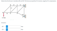 Determine the forces in members BC and CG. The forces are positive if in tension, negative if in compression.
B
12'
C
12'
D
11'
A
12'
F
62°
E
11 kips
Answers:
BC =
i
kips
CG =
kips
