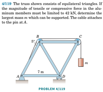 4/119 The truss shown consists of equilateral triangles. If
the magnitude of tensile or compressive force in the alu-
minum members must be limited to 42 kN, determine the
largest mass m which can be supported. The cable attaches
to the pin at A.
A
5°
B
7m
D
PROBLEM 4/119
C
m