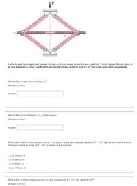 A vehicle jack has single start square thread, a 20 mm major diameter and a pitch of 3 mm. A plain thrust collar of
30 mm diameter is used. Coefficients of running friction are 0.15 and 0.1 for the screw and collar
spec
What is the thread root diameter d, ?
(Answer in mm)
Answer:
What is the mean diameter, dm, of the screw?
(Answer in mm)
Answer:
What is the load, W, on the power screw, if the power screw jack supports a mass of P = 1172 kg? Assume that the arms
of the jack are at an angle of 8 33°, as shown in the diagram.
O a. 10555.0N
O b. 8852.2N
O c. 6854.5 N
O d. 17704.3 N
What is the running torque required to raise the mass of P = 1172 kg. when e = 33° ?
(Answer in N.m)
