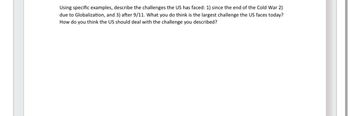 Using specific examples, describe the challenges the US has faced: 1) since the end of the Cold War 2)
due to Globalization, and 3) after 9/11. What you do think is the largest challenge the US faces today?
How do you think the US should deal with the challenge you described?