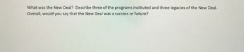 What was the New Deal? Describe three of the programs instituted and three legacies of the New Deal. Overall, would you say that the New Deal was a success or failure?