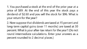 1. You purchased a stock at the end of the prior year at a
price of $89. At the end of this year the stock pays a
dividend of $2.60 and you sell the stock for $96. What is
your return for the year?
2. Now suppose that dividends are taxed at 15 percent and
long-term capital gains (over 11 months) are taxed at 30
percent. What is your after-tax return for the year? (Do not
round intermediate calculations. Enter your answers as a
percent rounded to 2 decimal places.)