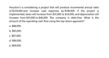 Houston's is considering a project that will produce incremental annual sales
of $234,000 and increase cash expenses by $148,000. If the project is
implemented, taxes will increase from $31,000 to $34,000, and depreciation will
increase from $41,000 to $46,000. The company is debt-free. What is the
amount of the operating cash flow using the top-down approach?
a. $88,000.
b. $83,000.
c. $87,000.
d. $89,000.
e. $84,000.