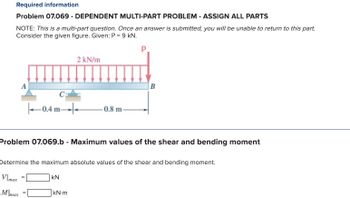 Required information
Problem 07.069 - DEPENDENT MULTI-PART PROBLEM - ASSIGN ALL PARTS
NOTE: This is a multi-part question. Once an answer is submitted, you will be unable to return to this part.
Consider the given figure. Given: P = 9 kN.
P
A
M max
Caba
0.4 m
=
2 kN/m
Problem 07.069.b - Maximum values of the shear and bending moment
-0.8 m-
Determine the maximum absolute values of the shear and bending moment.
Vimax
KN
kN.m
B