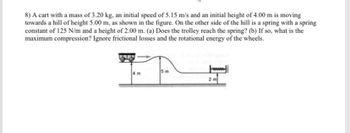 8) A cart with a mass of 3.20 kg, an initial speed of 5.15 m/s and an initial height of 4.00 m is moving
towards a hill of height 5.00 m, as shown in the figure. On the other side of the hill is a spring with a spring
constant of 125 N/m and a height of 2.00 m. (a) Does the trolley reach the spring? (b) If so, what is the
maximum compression? Ignore frictional losses and the rotational energy of the wheels.
5 m
www
2 m