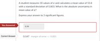 A student measures 30 values of c and calculates a mean value of 53.8
with a standard deviation of 0.803. What is the absolute uncertainty in
mean value of æ?
Express your answer to 3 significant figures.
You Answered
9.99
Correct Answer
0.147 margin of error +/- 0.001
