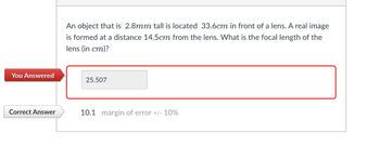 An object that is 2.8mm tall is located 33.6cm in front of a lens. A real image
is formed at a distance 14.5cm from the lens. What is the focal length of the
lens (in cm)?
You Answered
25.507
Correct Answer
10.1 margin of error +/- 10%