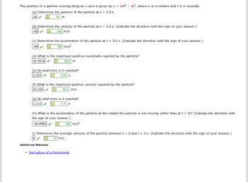 The position of a particle moving along an x axis is given by x = 201²- 62³, where x is in meters and t is in seconds.
Determine the position of the particle at t = 3.0 s.
18 m
18
(b) Determine the velocity of the particle at t = 3.0 s. (Indicate the direction with the sign of your answer.)
-42 m/s
(c) Determine the acceleration of the particle at t = 3.0 s. (Indicate the direction with the sign of your answer.)
-68
-68 m/s²
(d) What is the maximum positive coordinate reached by the particle?
32.9218
32.9 m
(e) At what time is it reached?
2.222
2.22 S
(f) What is the maximum positive velocity reached by the particle?
22.222
22.2 m/s
(g) At what time is it reached?
1.111
1.11 s
(h) What is the acceleration of the particle at the instant the particle is not moving (other than at t = 0)? (Indicate the direction with
the sign of your answer.)
-39.9992
40 m/s2
(i) Determine the average velocity of the particle between t = 0 and t = 3 s. (Indicate the direction with the sign of your answer.)
6 m/s
Additional Materials
• Derivative of a Polynomial