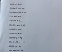 18)200 cm3 → dm3
19)3.5 x 105 ng mg
20)8.43 x 1012 mg → Gg
21)25 miles m
22)0.0038 dL -> µL
23)0.0344 g/mL → g/L
24)3500 kg → mg
25)3500 kg → ug
26)3500 kg → Mg
27)1.11 x 107 ns ms
28)785 mg → dg
29)0.0088 mg → pg
