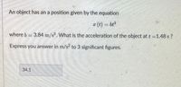 An object has an a position given by the equation
x (t) = bt
where b = 3.84 m/s. What is the acceleration of the object at t=1.48 s ?
Express you answer in m/s? to 3 significant figures.
34.1
